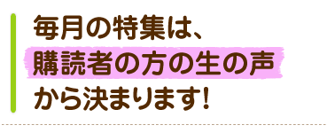毎月の特集は、購読者の方の生の声から決まります!