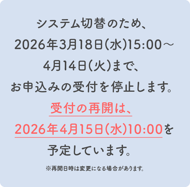 システム切替のため、2026年3月18日(水)15:00～3月31日(火)まで、お申込みの受付を停止します。受付の再開は、2026年4月1日(水)10:00を予定しています。 