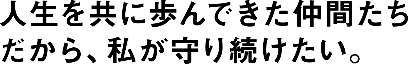 人生を共に歩んできた仲間たちだから、私が守り続けたい。