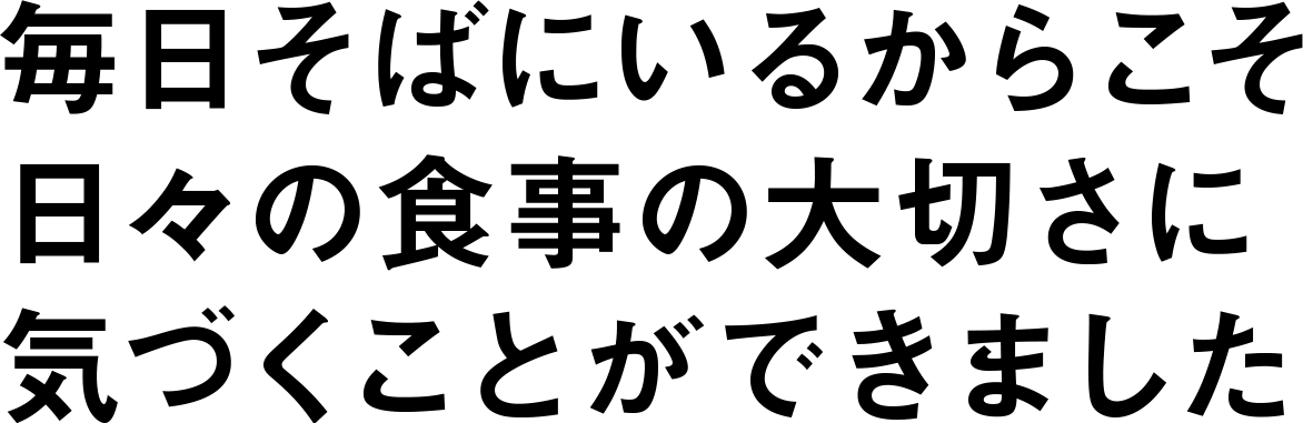 毎日そばにいるからこそ日々の食事の大切さに気づくことができました