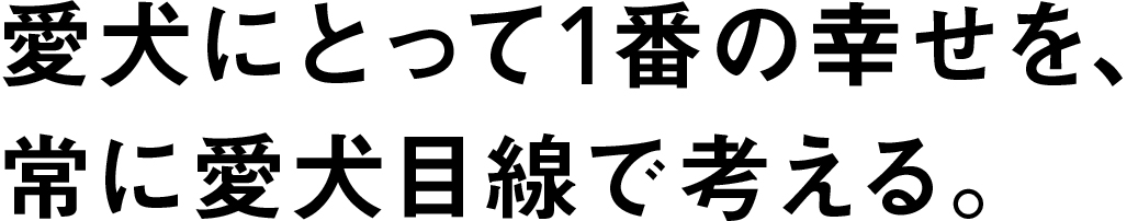 愛犬にとって1番の幸せを、常に愛犬目線と考える。