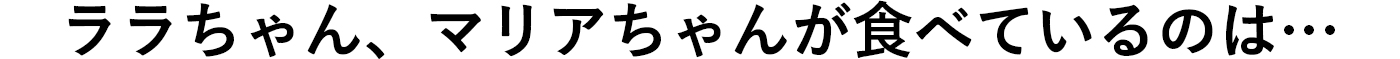 ララちゃん、マリアちゃんが食べているのは･･･