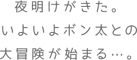 夜明けがきた。いよいよボン太との大冒険が始まる…。