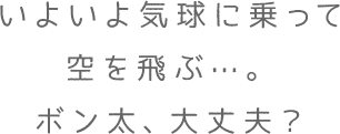 いよいよ気球に乗って空を飛ぶ…。ボン太、大丈夫？