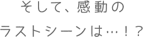 そして、感動のラストシーンは…！？