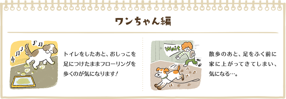 ワンちゃん編　トイレをしたあと、おしっこを足につけたままフローリングを歩くのが気になります！　散歩のあと、足をふく前に家に上がってきてしまい、気になる…。