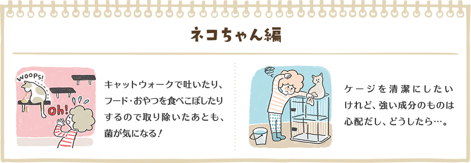 ネコちゃん編　キャットウォークで吐いたり、フード・おやつを食べこぼしたりするので取り除いたあとも、菌が気になる！　ケージを清潔にしたいけれど、強い成分のものは心配だし、どうしたら…。