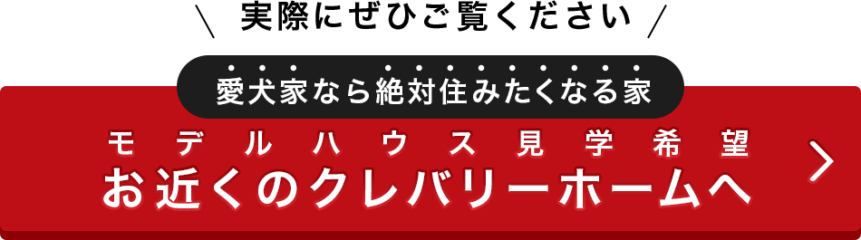 実際にぜひご覧ください　愛犬家なら絶対住みたくなる家　モデルハウス見学希望　お近くのクレバリーホームへ