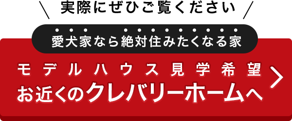 実際にぜひご覧ください　愛犬家なら絶対住みたくなる家　モデルハウス見学希望　お近くのクレバリーホームへ