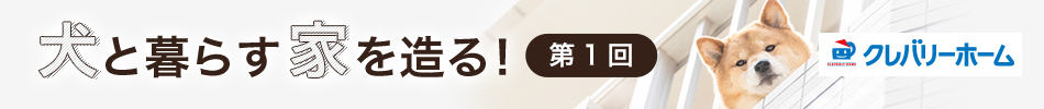 犬と暮らす家を造る！　第1回　クレバリーホーム