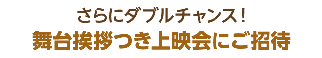 さらにダブルチャンス！　舞台挨拶つき上映会にご招待